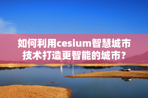 如何利用cesium智慧城市技術打造更智能的城市？