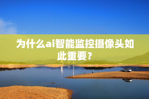 為什么ai智能監控攝像頭如此重要？