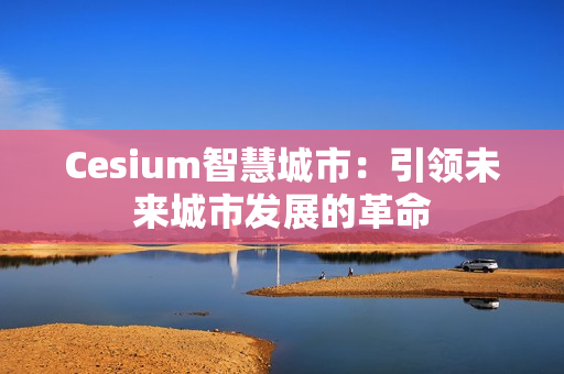 Cesium智慧城市：引領(lǐng)未來城市發(fā)展的革命