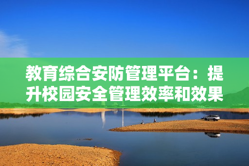 教育綜合安防管理平臺：提升校園安全管理效率和效果的利器